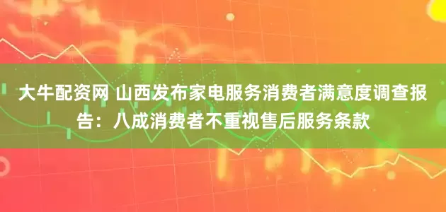 大牛配资网 山西发布家电服务消费者满意度调查报告：八成消费者不重视售后服务条款