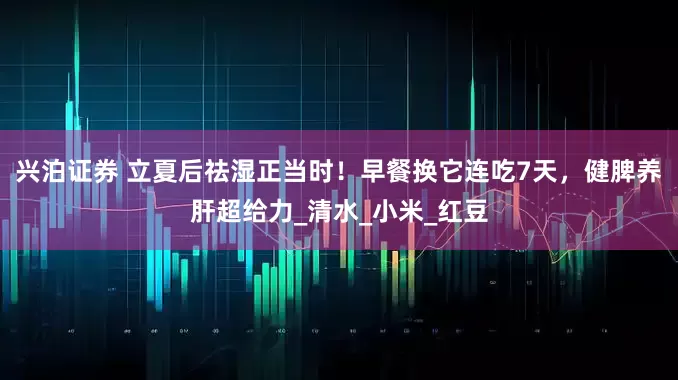 兴泊证券 立夏后祛湿正当时！早餐换它连吃7天，健脾养肝超给力_清水_小米_红豆