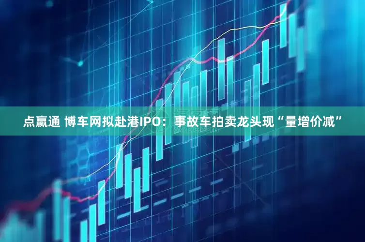 点赢通 博车网拟赴港IPO：事故车拍卖龙头现“量增价减”