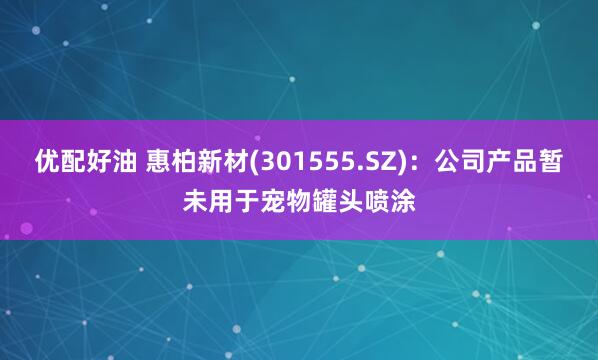 优配好油 惠柏新材(301555.SZ)：公司产品暂未用于宠物罐头喷涂