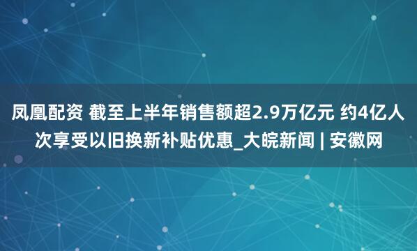 凤凰配资 截至上半年销售额超2.9万亿元 约4亿人次享受以旧换新补贴优惠_大皖新闻 | 安徽网