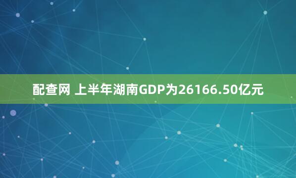 配查网 上半年湖南GDP为26166.50亿元