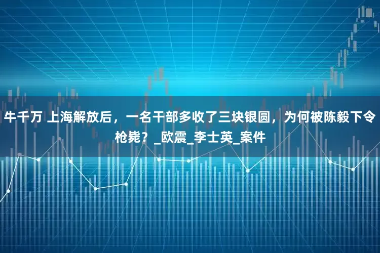 牛千万 上海解放后，一名干部多收了三块银圆，为何被陈毅下令枪毙？_欧震_李士英_案件