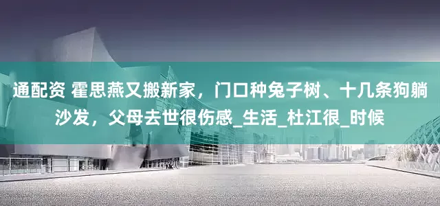 通配资 霍思燕又搬新家，门口种兔子树、十几条狗躺沙发，父母去世很伤感_生活_杜江很_时候