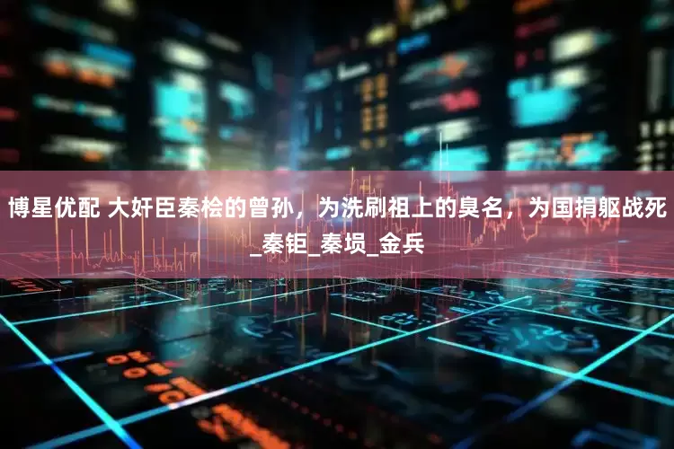 博星优配 大奸臣秦桧的曾孙，为洗刷祖上的臭名，为国捐躯战死_秦钜_秦埙_金兵