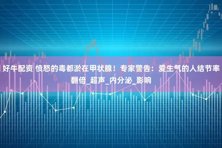 好牛配资 愤怒的毒都淤在甲状腺！专家警告：爱生气的人结节率翻倍_超声_内分泌_影响