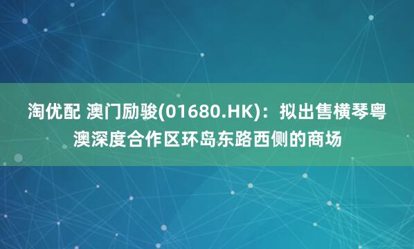 淘优配 澳门励骏(01680.HK)：拟出售横琴粤澳深度合作区环岛东路西侧的商场
