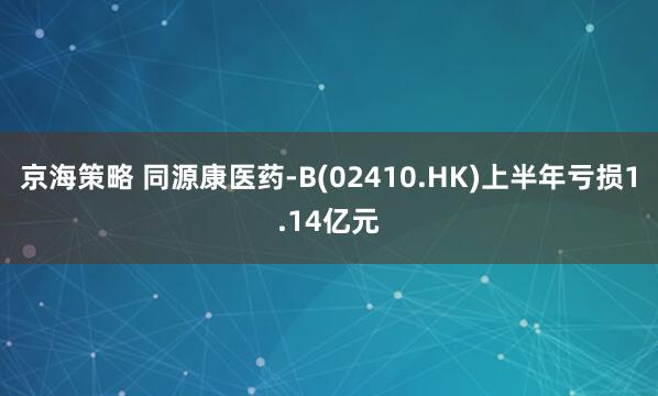 京海策略 同源康医药-B(02410.HK)上半年亏损1.14亿元