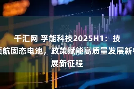 千汇网 孚能科技2025H1：技术领航固态电池，政策赋能高质量发展新征程