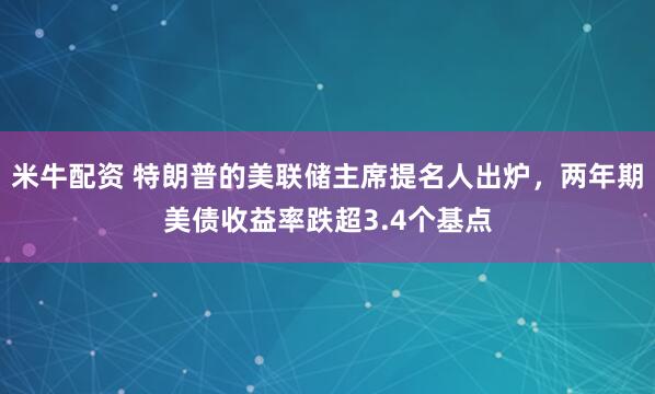 米牛配资 特朗普的美联储主席提名人出炉，两年期美债收益率跌超3.4个基点