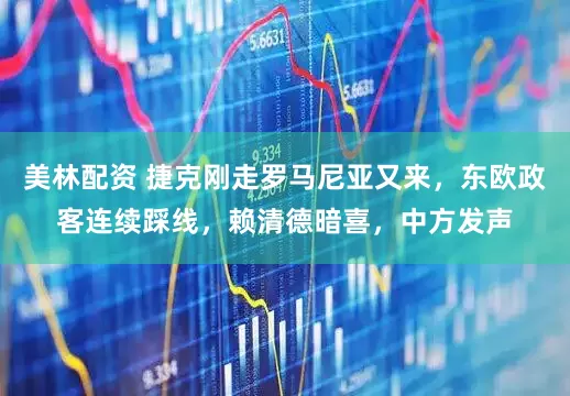 美林配资 捷克刚走罗马尼亚又来，东欧政客连续踩线，赖清德暗喜，中方发声