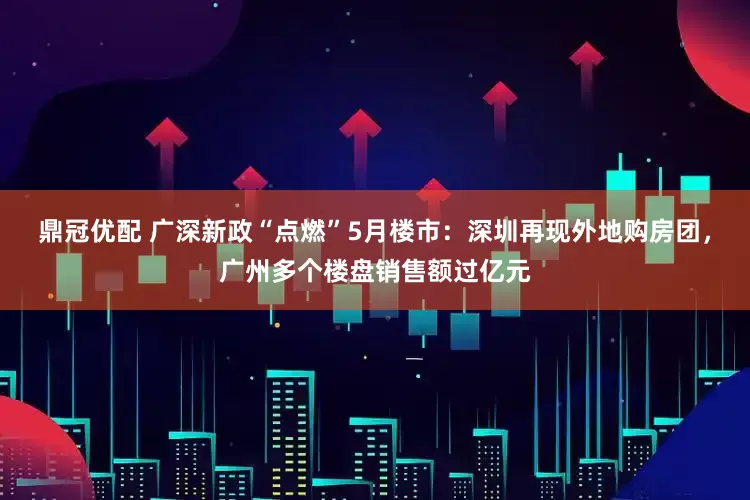 鼎冠优配 广深新政“点燃”5月楼市：深圳再现外地购房团，广州多个楼盘销售额过亿元