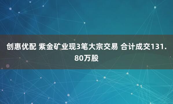 创惠优配 紫金矿业现3笔大宗交易 合计成交131.80万股
